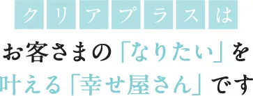 クリアプラスはお客さまの「なりたい」を叶える「幸せ屋さん」です